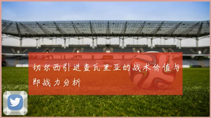 切尔西引进查瓦里亚的战术价值与即战力分析